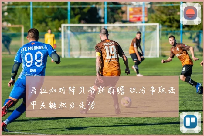 马拉加对阵贝蒂斯前瞻 双方争取西甲关键积分走势