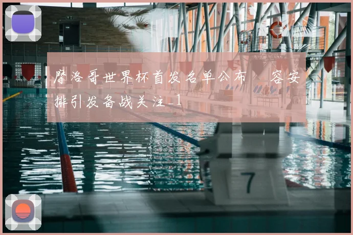 摩洛哥世界杯首发名单公布 陣容安排引发备战关注_1