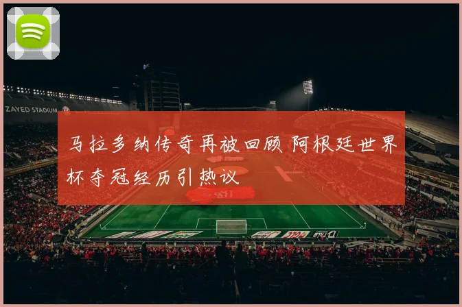 马拉多纳传奇再被回顾 阿根廷世界杯夺冠经历引热议