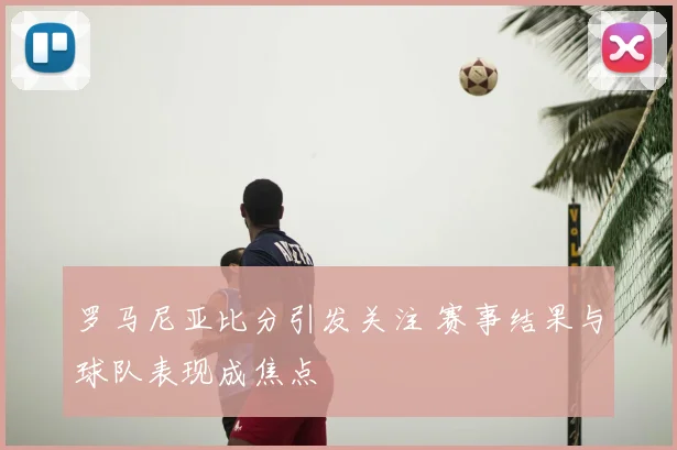 罗马尼亚比分引发关注 赛事结果与球队表现成焦点