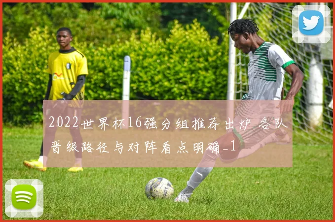 2022世界杯16强分组推荐出炉 各队晋级路径与对阵看点明确_1