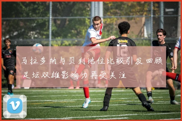 马拉多纳与贝利地位比较引发回顾 足坛双雄影响力再受关注