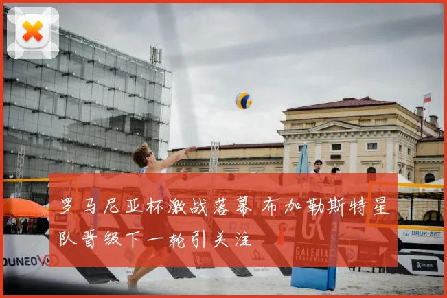 罗马尼亚杯激战落幕 布加勒斯特星队晋级下一轮引关注