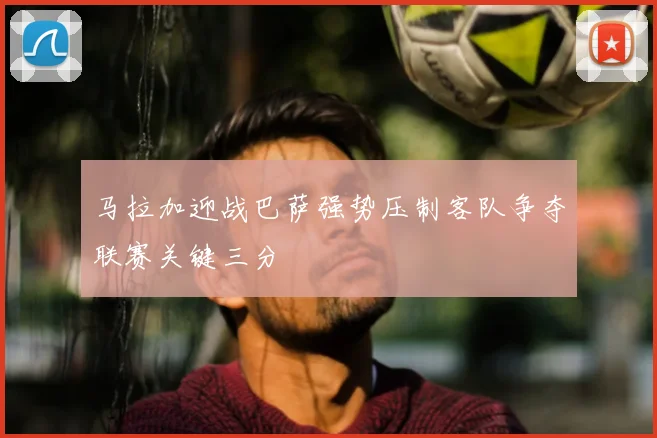 马拉加迎战巴萨强势压制客队争夺联赛关键三分