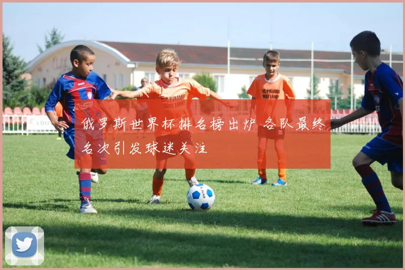 俄罗斯世界杯排名榜出炉 各队最终名次引发球迷关注