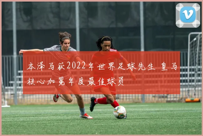 本泽马获2022年世界足球先生 皇马核心加冕年度最佳球员