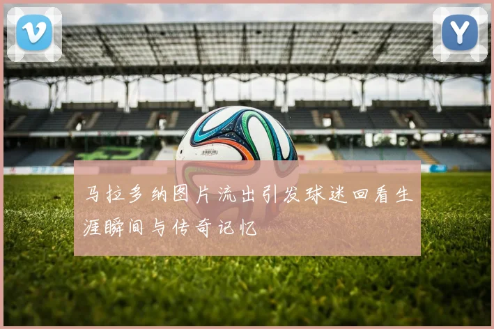 马拉多纳图片流出引发球迷回看生涯瞬间与传奇记忆