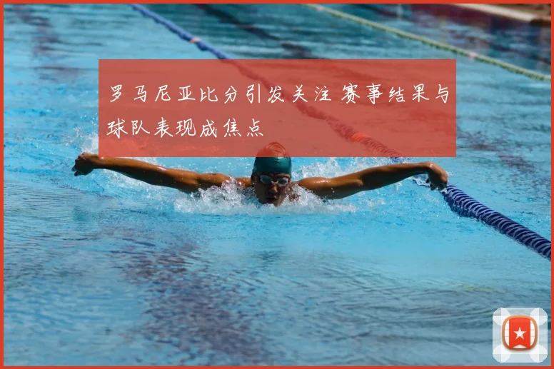 罗马尼亚比分引发关注 赛事结果与球队表现成焦点