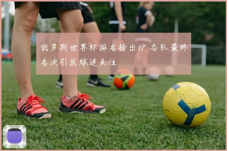 俄罗斯世界杯排名榜出炉 各队最终名次引发球迷关注