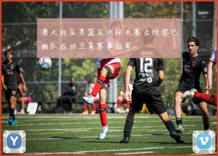 澳大利亚男篮亚洲杯决赛击败黎巴嫩队成功卫冕赛事冠军