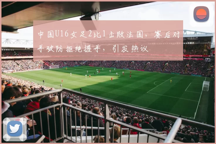 中国U16女足2比1击败法国,赛后对手破防拒绝握手,引发热议