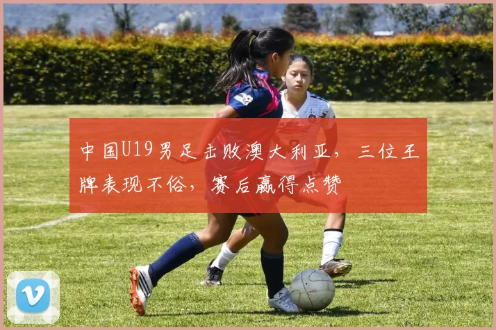中国U19男足击败澳大利亚，三位王牌表现不俗，赛后赢得点赞