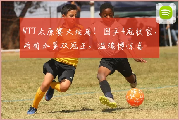 WTT太原赛大结局！国乒4冠收官，两将加冕双冠王，温瑞博惊喜