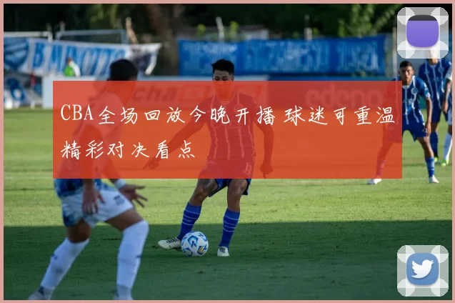 CBA全场回放今晚开播 球迷可重温精彩对决看点