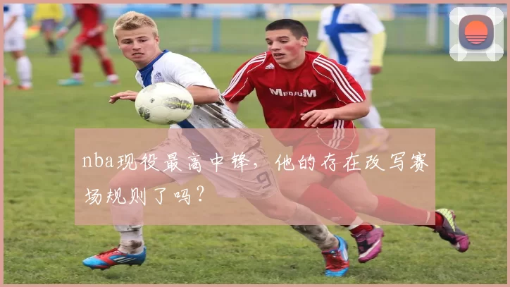 nba现役最高中锋，他的存在改写赛场规则了吗？