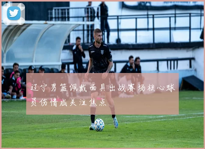 辽宁男篮佩戴面具出战赛场核心球员伤情成关注焦点