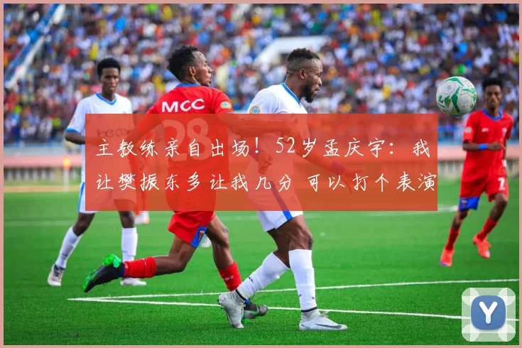 主教练亲自出场！52岁孟庆宇：我让樊振东多让我几分 可以打个表演赛