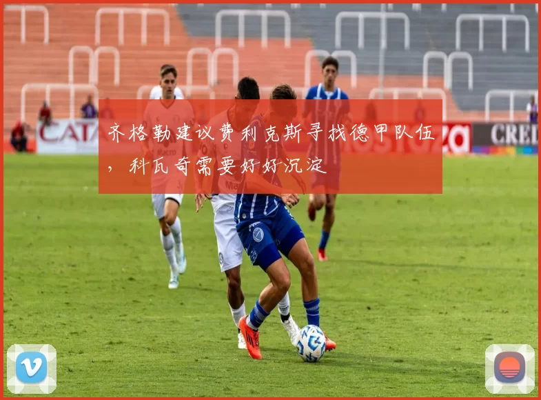 齐格勒建议费利克斯寻找德甲队伍，科瓦奇需要好好沉淀