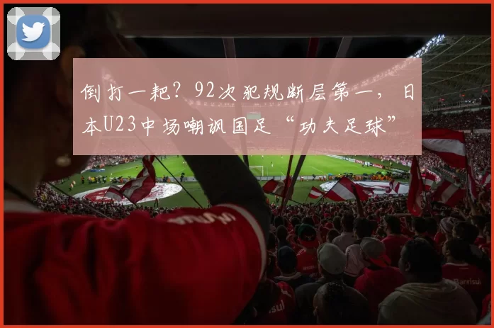 倒打一耙？92次犯规断层第一，日本U23中场嘲讽国足“功夫足球”
