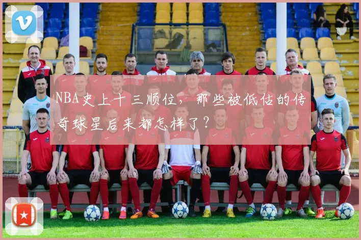 NBA史上十三顺位，那些被低估的传奇球星后来都怎样了？