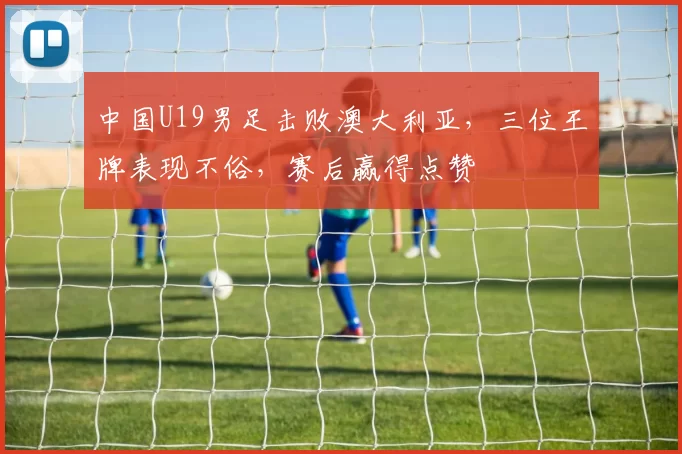 中国U19男足击败澳大利亚，三位王牌表现不俗，赛后赢得点赞