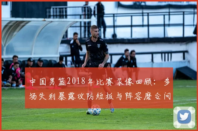 中国男篮2018年比赛录像回顾:多场失利暴露攻防短板与阵容磨合问题