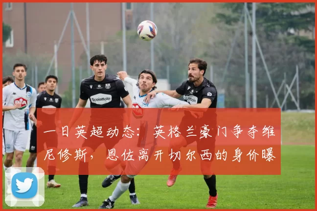 一日英超动态：英格兰豪门争夺维尼修斯，恩佐离开切尔西的身价曝光_曼联_续约_欧冠