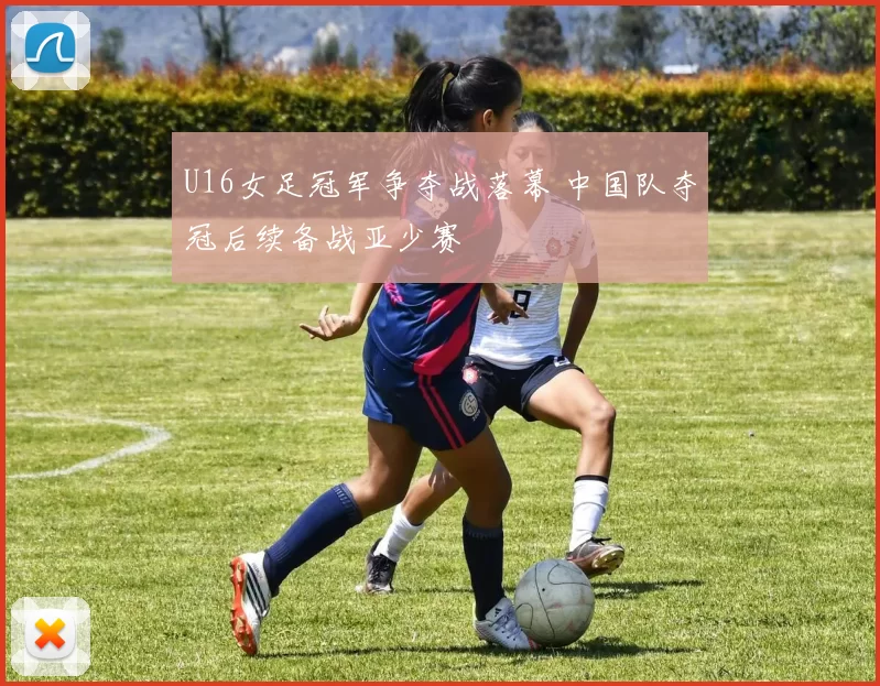 U16女足冠军争夺战落幕 中国队夺冠后续备战亚少赛