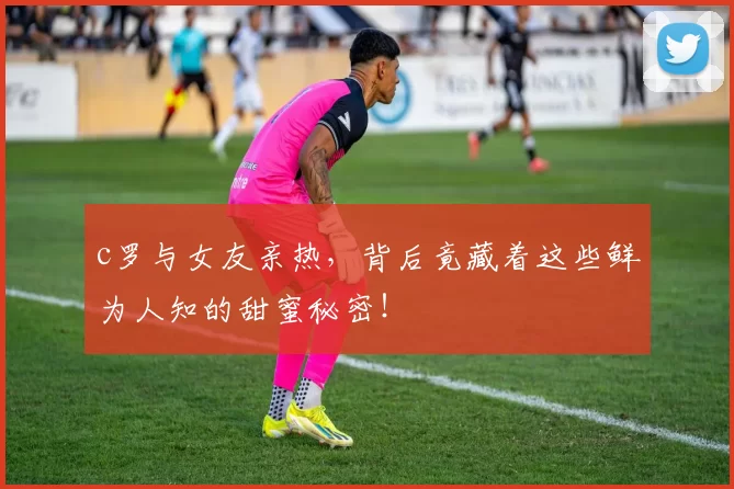c罗与女友亲热，背后竟藏着这些鲜为人知的甜蜜秘密！