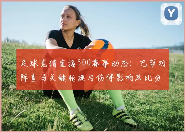 足球竞猜直播500赛事动态：巴萨对阵皇马关键轮换与伤停影响及比分看点