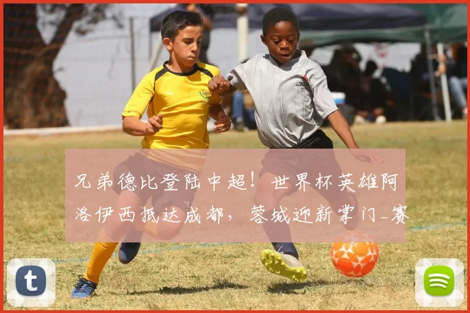 兄弟德比登陆中超！世界杯英雄阿洛伊西抵达成都，蓉城迎新掌门_赛季_1_亚冠
