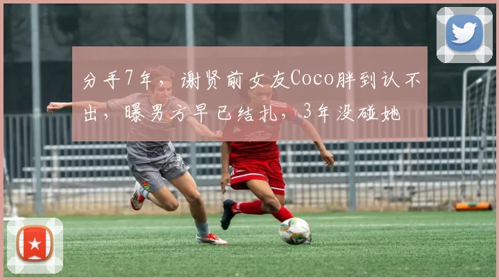 分手7年，谢贤前女友Coco胖到认不出，曝男方早已结扎，3年没碰她