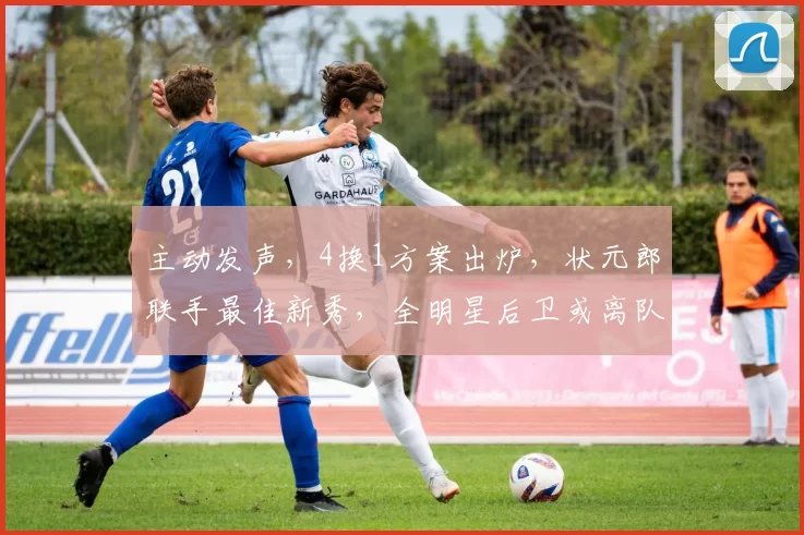 主动发声,4换1方案出炉,状元郎联手最佳新秀,全明星后卫或离队