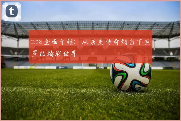 nba全面介绍：从历史传奇到当下巨星的精彩世界