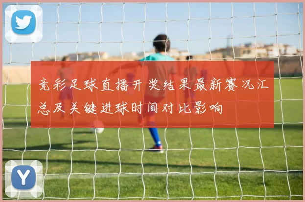 竞彩足球直播开奖结果最新赛况汇总及关键进球时间对比影响