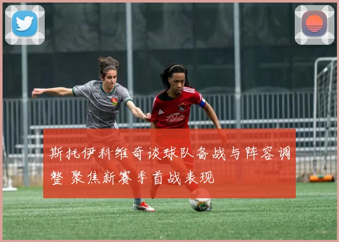 斯托伊科维奇谈球队备战与阵容调整 聚焦新赛季首战表现