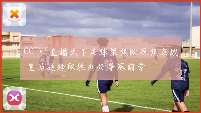 CCTV5直播天下足球聚焦欧冠焦点战 皇马逆转取胜利好争冠前景