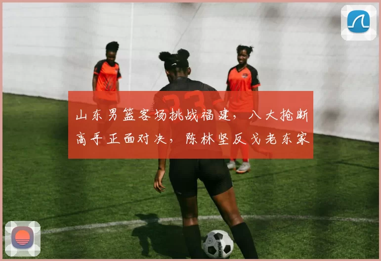 山东男篮客场挑战福建，八大抢断高手正面对决，陈林坚反戈老东家