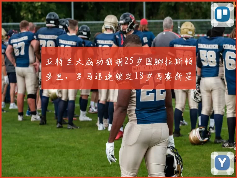 亚特兰大成功截胡25岁国脚拉斯帕多里，罗马迅速锁定18岁马赛新星瓦斯_马德里竞技_意甲