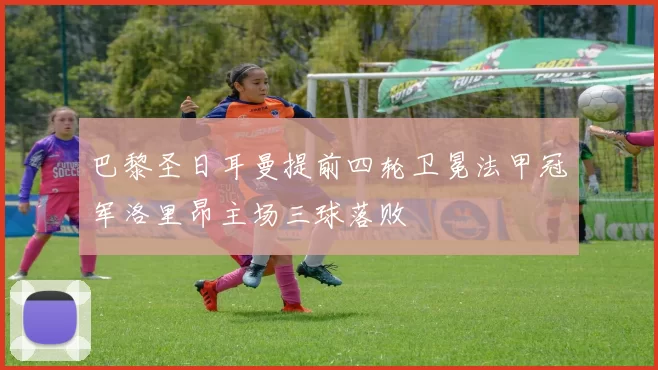 巴黎圣日耳曼提前四轮卫冕法甲冠军洛里昂主场三球落败