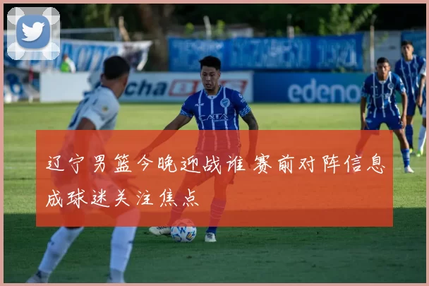 辽宁男篮今晚迎战谁 赛前对阵信息成球迷关注焦点