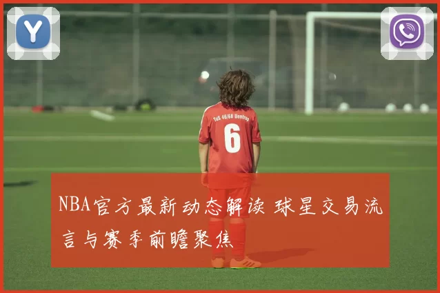 NBA官方最新动态解读 球星交易流言与赛季前瞻聚焦
