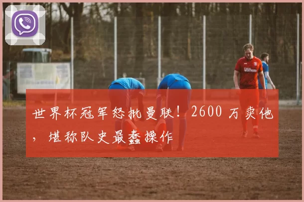 世界杯冠军怒批曼联!2600 万卖他,堪称队史最蠢操作