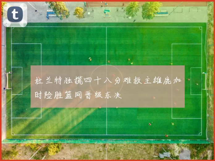 杜兰特独揽四十八分难救主雄鹿加时险胜篮网晋级东决