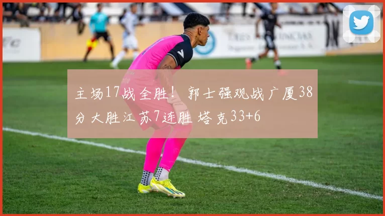 主场17战全胜！郭士强观战广厦38分大胜江苏7连胜 塔克33+6