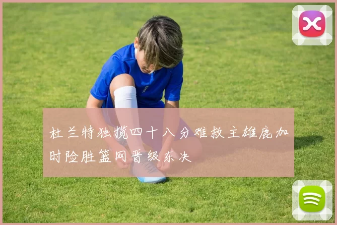 杜兰特独揽四十八分难救主雄鹿加时险胜篮网晋级东决