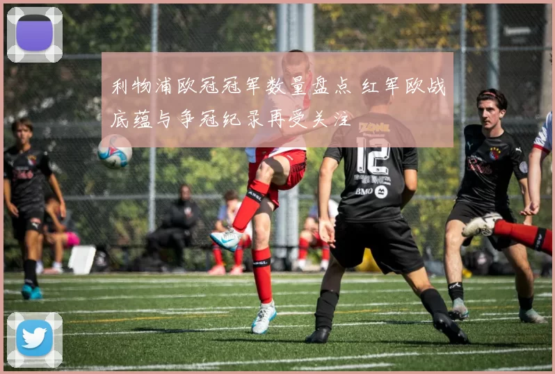 利物浦欧冠冠军数量盘点 红军欧战底蕴与争冠纪录再受关注