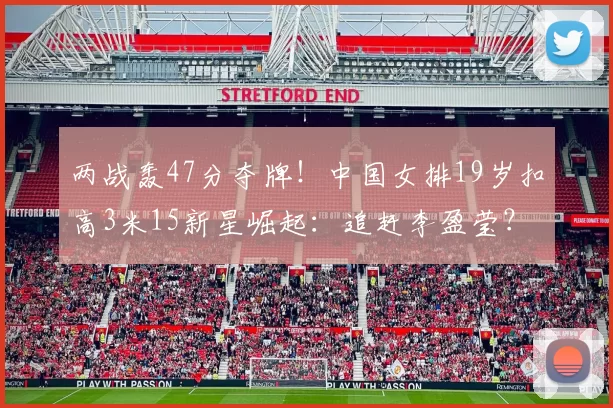两战轰47分夺牌！中国女排19岁扣高3米15新星崛起：追赶李盈莹？