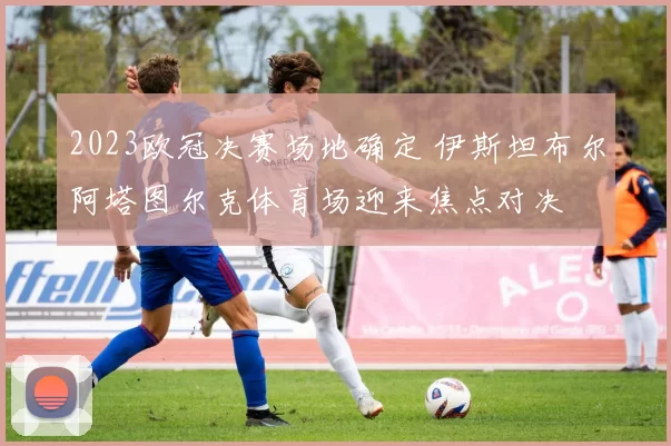 2023欧冠决赛场地确定 伊斯坦布尔阿塔图尔克体育场迎来焦点对决