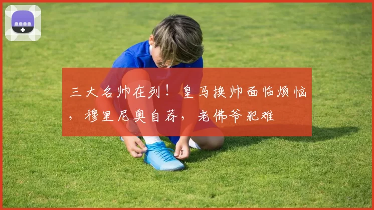 三大名帅在列！皇马换帅面临烦恼，穆里尼奥自荐，老佛爷犯难